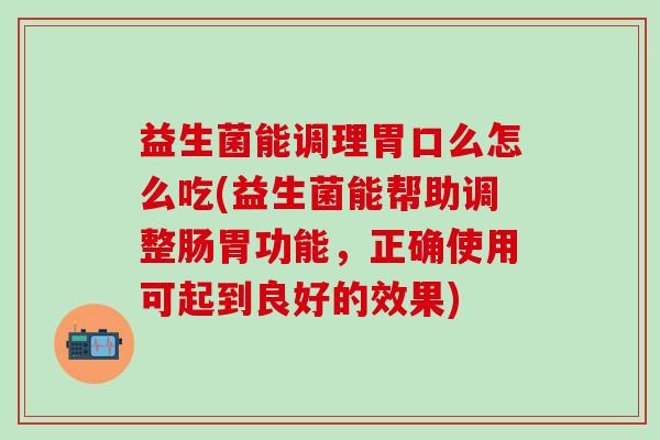 益生菌能调理胃口么怎么吃(益生菌能帮助调整肠胃功能，正确使用可起到良好的效果)