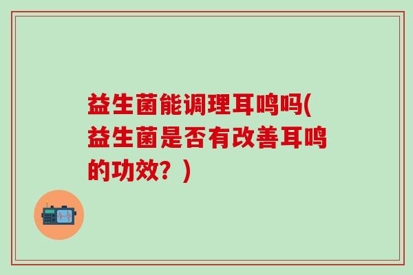 益生菌能调理耳鸣吗(益生菌是否有改善耳鸣的功效？)