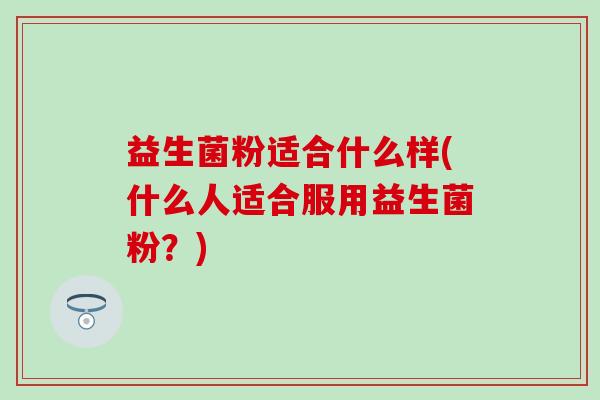 益生菌粉适合什么样(什么人适合服用益生菌粉？)