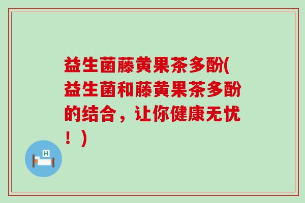 益生菌藤黄果茶多酚(益生菌和藤黄果茶多酚的结合，让你健康无忧！)