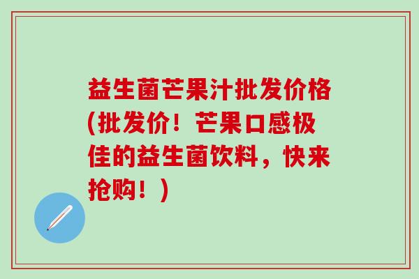 益生菌芒果汁批发价格(批发价！芒果口感极佳的益生菌饮料，快来抢购！)