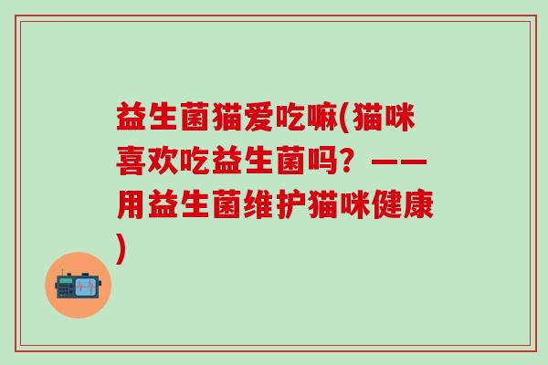 益生菌猫爱吃嘛(猫咪喜欢吃益生菌吗？——用益生菌维护猫咪健康)