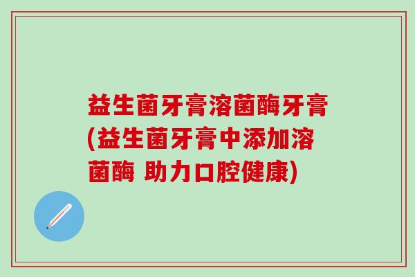 益生菌牙膏溶菌酶牙膏(益生菌牙膏中添加溶菌酶 助力口腔健康)