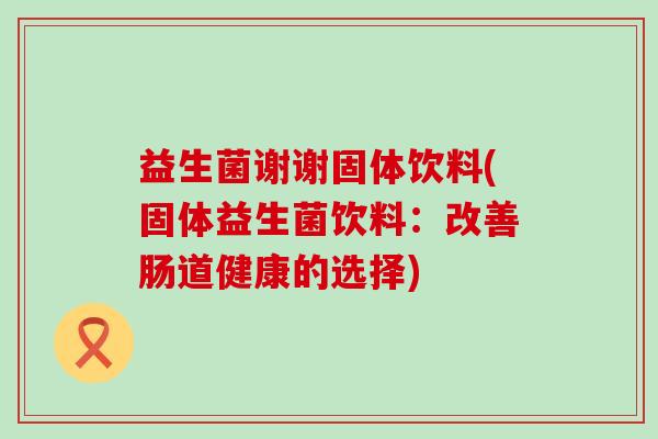 益生菌谢谢固体饮料(固体益生菌饮料：改善肠道健康的选择)