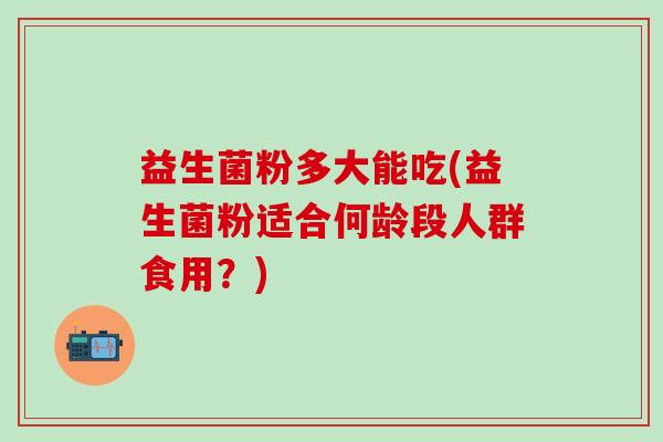 益生菌粉多大能吃(益生菌粉适合何龄段人群食用？)
