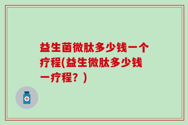 益生菌微肽多少钱一个疗程(益生微肽多少钱一疗程？)