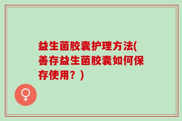 益生菌胶囊护理方法(善存益生菌胶囊如何保存使用?) 益生菌胶囊护理方法(善存益生菌胶囊如何保存使用?)