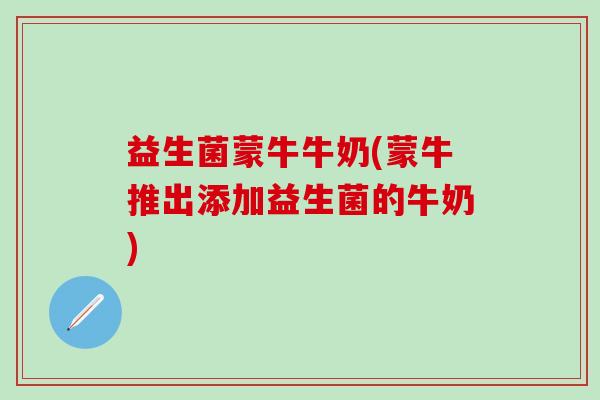 益生菌蒙牛牛奶(蒙牛推出添加益生菌的牛奶)