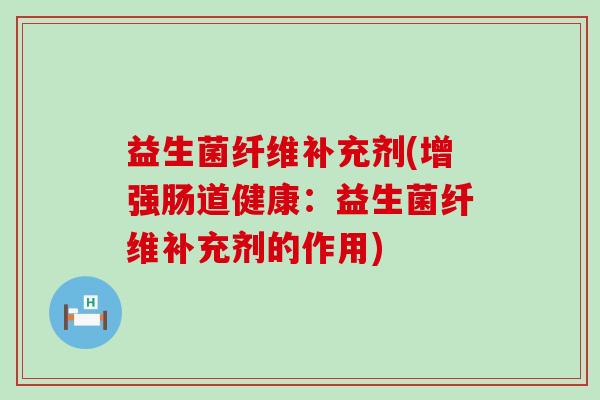 益生菌纤维补充剂(增强肠道健康：益生菌纤维补充剂的作用)