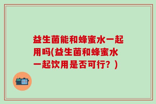 益生菌能和蜂蜜水一起用吗(益生菌和蜂蜜水一起饮用是否可行？)