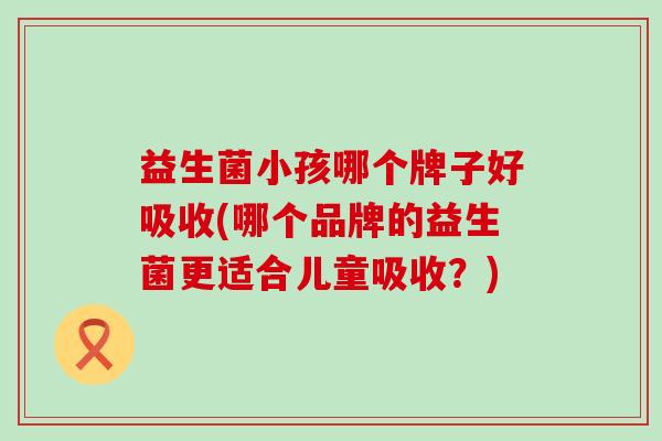 益生菌小孩哪个牌子好吸收(哪个品牌的益生菌更适合儿童吸收？)