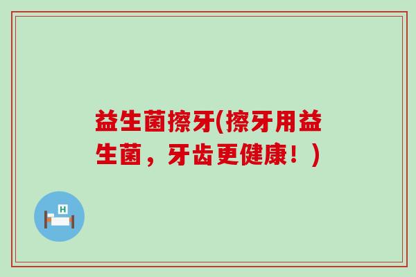 益生菌擦牙(擦牙用益生菌，牙齿更健康！)