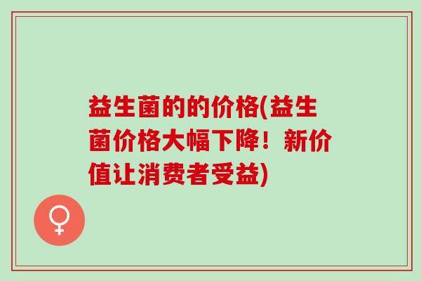 益生菌的的价格(益生菌价格大幅下降！新价值让消费者受益)