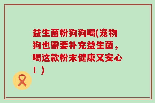 益生菌粉狗狗喝(宠物狗也需要补充益生菌，喝这款粉末健康又安心！)