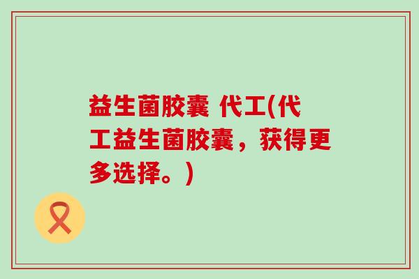 益生菌胶囊 代工(代工益生菌胶囊，获得更多选择。)