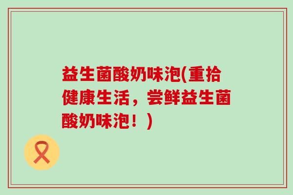 益生菌酸奶味泡(重拾健康生活，尝鲜益生菌酸奶味泡！)