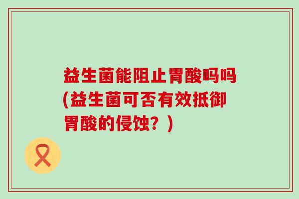 益生菌能阻止胃酸吗吗(益生菌可否有效抵御胃酸的侵蚀？)