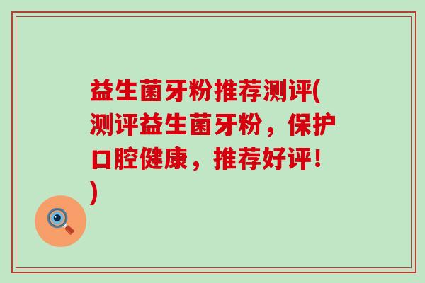 益生菌牙粉推荐测评(测评益生菌牙粉，保护口腔健康，推荐好评！)