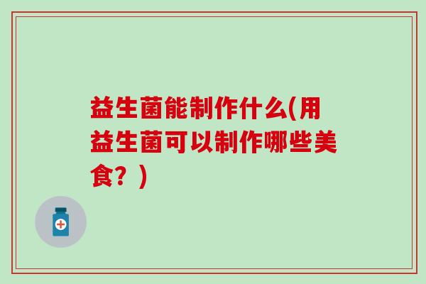 益生菌能制作什么(用益生菌可以制作哪些美食？)