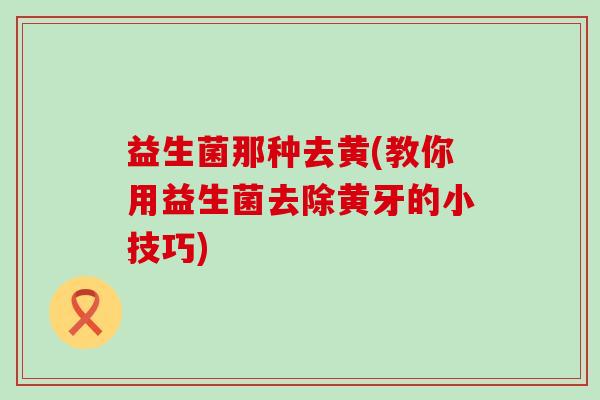 益生菌那种去黄(教你用益生菌去除黄牙的小技巧)