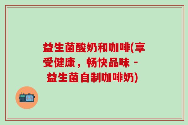 益生菌酸奶和咖啡(享受健康，畅快品味 - 益生菌自制咖啡奶)