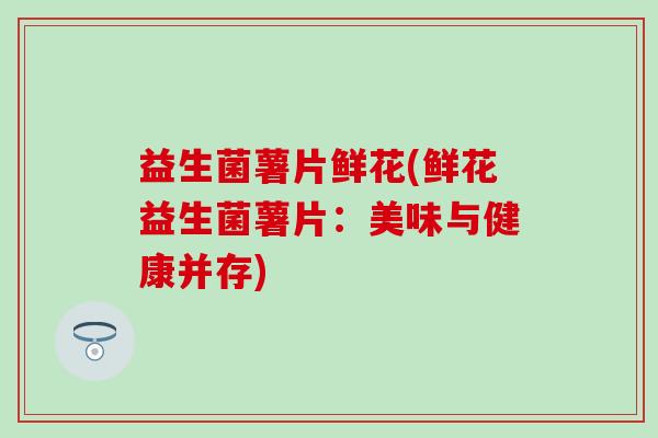 益生菌薯片鲜花(鲜花益生菌薯片：美味与健康并存)
