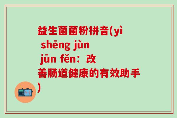 益生菌菌粉拼音(yì shēng jùn jūn fěn:改善肠道健康的有效助手) 益生菌菌粉拼音(yì shēng jùn jūn fěn:改善肠道健康的有效助手)