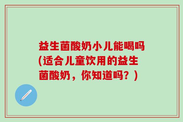 益生菌酸奶小儿能喝吗(适合儿童饮用的益生菌酸奶，你知道吗？)