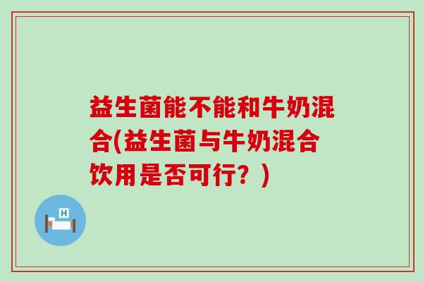 益生菌能不能和牛奶混合(益生菌与牛奶混合饮用是否可行？)