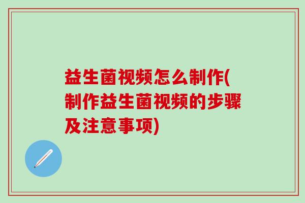 益生菌视频怎么制作(制作益生菌视频的步骤及注意事项)