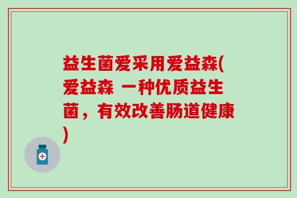 益生菌爱采用爱益森(爱益森 一种优质益生菌，有效改善肠道健康)