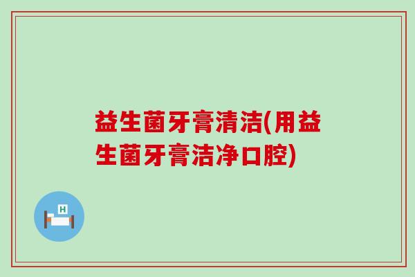 益生菌牙膏清洁(用益生菌牙膏洁净口腔)