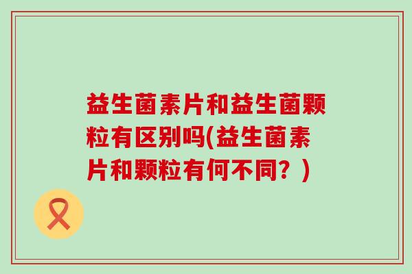 益生菌素片和益生菌颗粒有区别吗(益生菌素片和颗粒有何不同？)