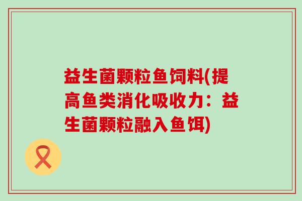 益生菌颗粒鱼饲料(提高鱼类消化吸收力：益生菌颗粒融入鱼饵)