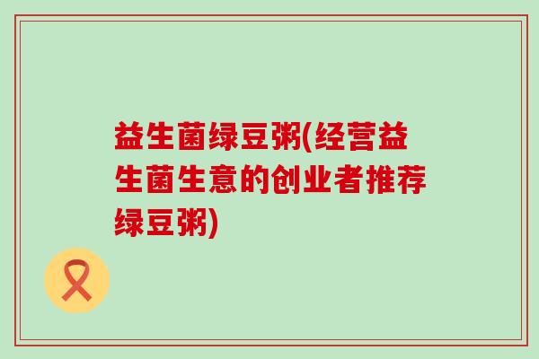 益生菌绿豆粥(经营益生菌生意的创业者推荐绿豆粥)