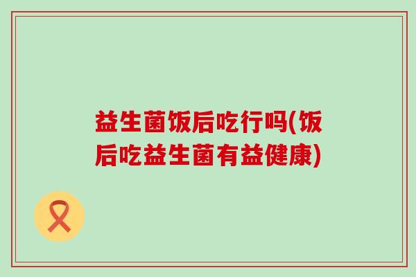 益生菌饭后吃行吗(饭后吃益生菌有益健康)
