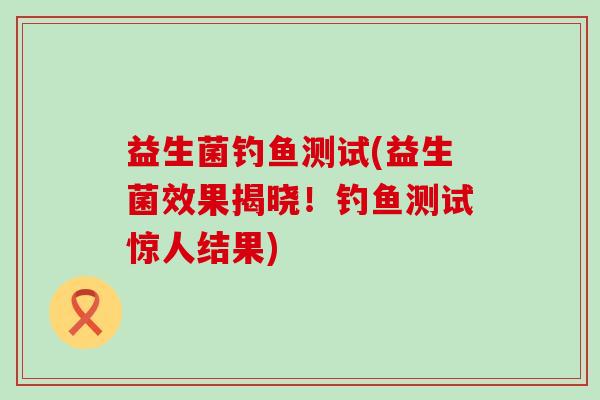 益生菌钓鱼测试(益生菌效果揭晓！钓鱼测试惊人结果)