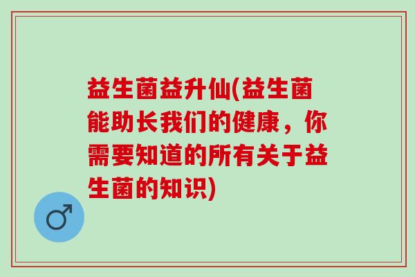 益生菌益升仙(益生菌能助长我们的健康，你需要知道的所有关于益生菌的知识)