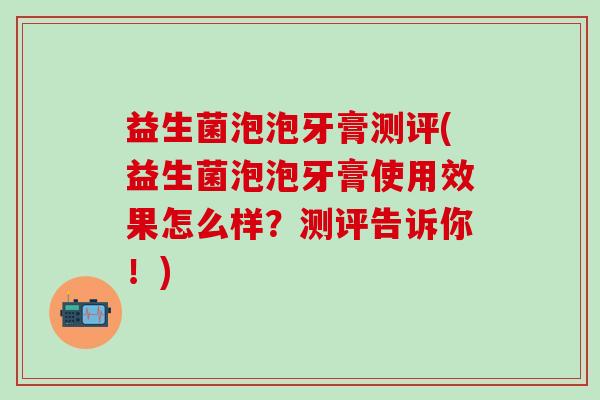 益生菌泡泡牙膏测评(益生菌泡泡牙膏使用效果怎么样？测评告诉你！)