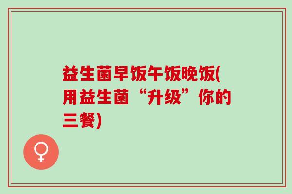 益生菌早饭午饭晚饭(用益生菌“升级”你的三餐)