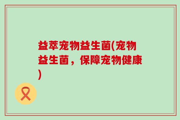 益萃宠物益生菌(宠物益生菌，保障宠物健康)