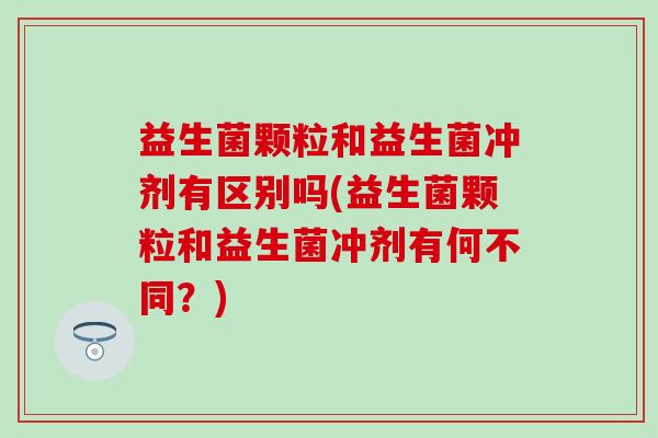 益生菌颗粒和益生菌冲剂有区别吗(益生菌颗粒和益生菌冲剂有何不同？)