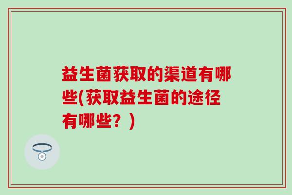 益生菌获取的渠道有哪些(获取益生菌的途径有哪些？)