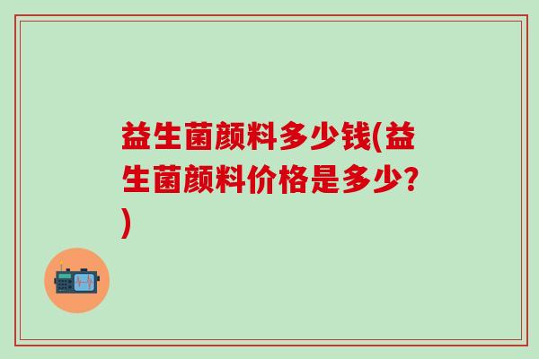 益生菌颜料多少钱(益生菌颜料价格是多少？)