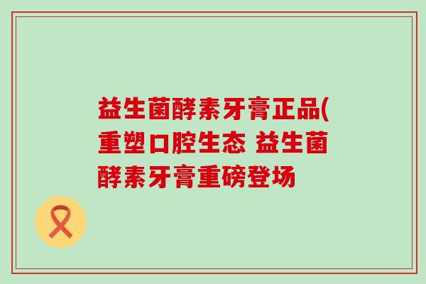 益生菌酵素牙膏正品(重塑口腔生态 益生菌酵素牙膏重磅登场