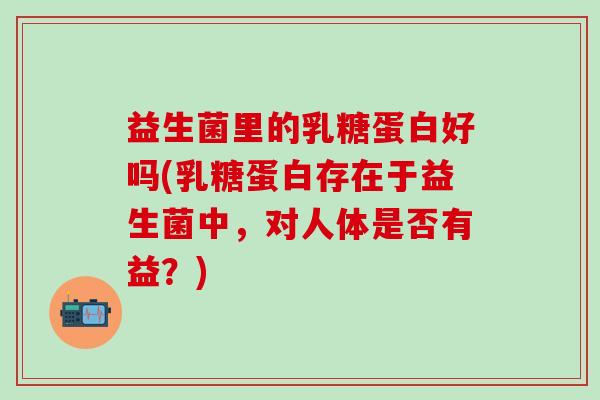 益生菌里的乳糖蛋白好吗(乳糖蛋白存在于益生菌中，对人体是否有益？)