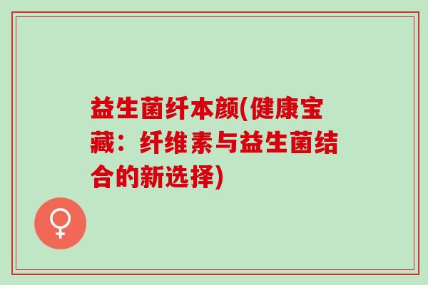 益生菌纤本颜(健康宝藏：纤维素与益生菌结合的新选择)