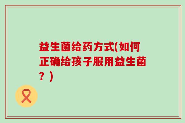 益生菌给药方式(如何正确给孩子服用益生菌？)