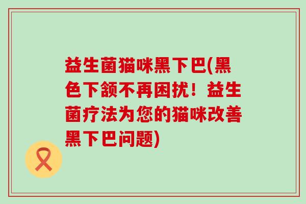 益生菌猫咪黑下巴(黑色下颔不再困扰！益生菌疗法为您的猫咪改善黑下巴问题)