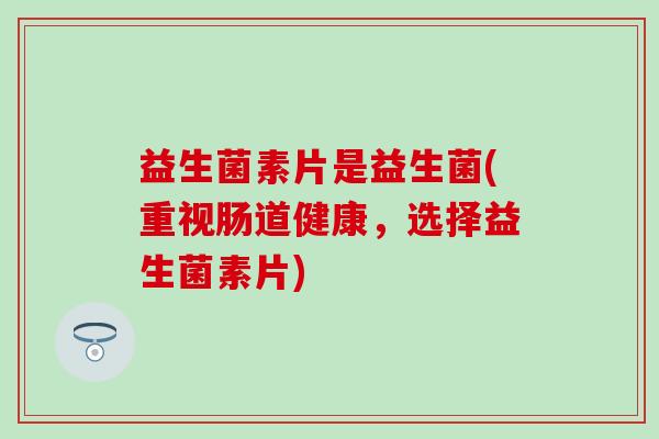益生菌素片是益生菌(重视肠道健康，选择益生菌素片)